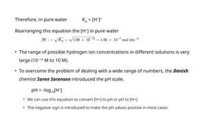 Therefore, in pure water Kw = [H+
]2
Rearranging this equation the [H+
] in pure water
• The range of possible hydrogen ion concentrations in different solutions is very
large (10 15
−
M to 10 M).
• To overcome the problem of dealing with a wide range of numbers, the Danish
chemist Soren Sorensen introduced the pH scale.
pH = -log10[H+
]
• We can use this equation to convert [H+] to pH or pH to [H+]
• The negative sign is introduced to make the pH values positive in most cases
 