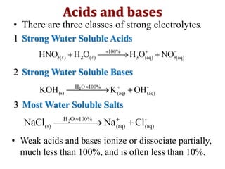 • There are three classes of strong electrolytes.
1 Strong Water Soluble Acids
2 Strong Water Soluble Bases
3 Most Water Soluble Salts
Acids and bases
• Weak acids and bases ionize or dissociate partially,
much less than 100%, and is often less than 10%.
 