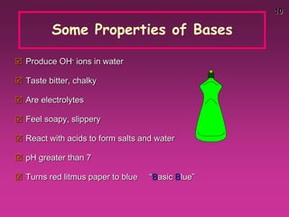 10
Some Properties of Bases
 Produce OH- ions in water
 Taste bitter, chalky
 Are electrolytes
 Feel soapy, slippery
 React with acids to form salts and water
 pH greater than 7
 Turns red litmus paper to blue “Basic Blue”
 