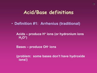 12
Acid/Base definitions
• Definition #1: Arrhenius (traditional)
Acids – produce H+ ions (or hydronium ions
H3O+)
Bases – produce OH- ions
(problem: some bases don’t have hydroxide
ions!)
 