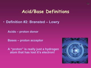 14
Acid/Base Definitions
• Definition #2: Brønsted – Lowry
Acids – proton donor
Bases – proton acceptor
A “proton” is really just a hydrogen
atom that has lost it’s electron!
 
