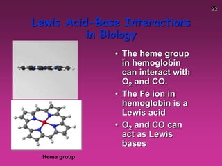 22
Lewis Acid-Base Interactions
in Biology
• The heme group
in hemoglobin
can interact with
O2 and CO.
• The Fe ion in
hemoglobin is a
Lewis acid
• O2 and CO can
act as Lewis
bases
Heme group
 