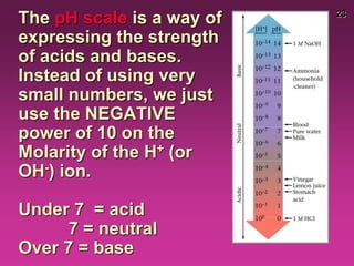 23
The pH scale is a way of
expressing the strength
of acids and bases.
Instead of using very
small numbers, we just
use the NEGATIVE
power of 10 on the
Molarity of the H+ (or
OH-) ion.
Under 7 = acid
7 = neutral
Over 7 = base
 