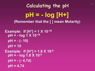 25
Calculating the pH
pH = - log [H+]
(Remember that the [ ] mean Molarity)
Example: If [H+] = 1 X 10-10
pH = - log 1 X 10-10
pH = - (- 10)
pH = 10
Example: If [H+] = 1.8 X 10-5
pH = - log 1.8 X 10-5
pH = - (- 4.74)
pH = 4.74
 