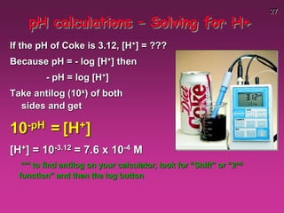 27
pH calculations – Solving for H+
If the pH of Coke is 3.12, [H+] = ???
Because pH = - log [H+] then
- pH = log [H+]
Take antilog (10x) of both
sides and get
10-pH = [H+]
[H+] = 10-3.12 = 7.6 x 10-4 M
*** to find antilog on your calculator, look for “Shift” or “2nd
function” and then the log button
 
