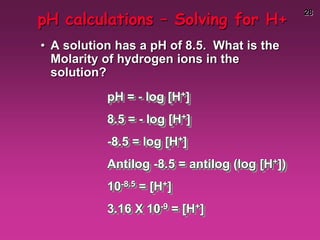 28
pH calculations – Solving for H+
• A solution has a pH of 8.5. What is the
Molarity of hydrogen ions in the
solution?
pH = - log [H+]
8.5 = - log [H+]
-8.5 = log [H+]
Antilog -8.5 = antilog (log [H+])
10-8.5 = [H+]
3.16 X 10-9 = [H+]
 