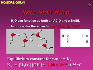 29
More About Water
H2O can function as both an ACID and a BASE.
In pure water there can be AUTOIONIZATION
Equilibrium constant for water = Kw
Kw = [H3O+] [OH-] = 1.00 x 10-14 at 25 oC
HONORS ONLY!
 