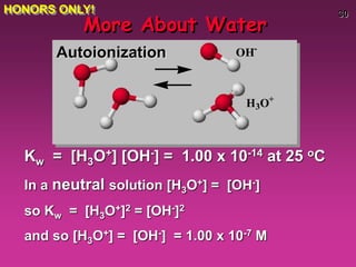 30
More About Water
Kw = [H3O+] [OH-] = 1.00 x 10-14 at 25 oC
In a neutral solution [H3O+] = [OH-]
so Kw = [H3O+]2 = [OH-]2
and so [H3O+] = [OH-] = 1.00 x 10-7 M
OH-
H3O+
Autoionization
HONORS ONLY!
 