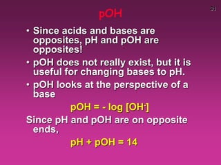 31
pOH
• Since acids and bases are
opposites, pH and pOH are
opposites!
• pOH does not really exist, but it is
useful for changing bases to pH.
• pOH looks at the perspective of a
base
pOH = - log [OH-]
Since pH and pOH are on opposite
ends,
pH + pOH = 14
 