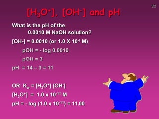 33
[H3O+], [OH-] and pH
What is the pH of the
0.0010 M NaOH solution?
[OH-] = 0.0010 (or 1.0 X 10-3 M)
pOH = - log 0.0010
pOH = 3
pH = 14 – 3 = 11
OR Kw = [H3O+] [OH-]
[H3O+] = 1.0 x 10-11 M
pH = - log (1.0 x 10-11) = 11.00
 