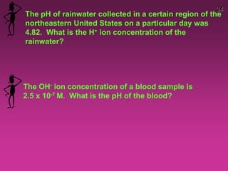 34
The pH of rainwater collected in a certain region of the
northeastern United States on a particular day was
4.82. What is the H+ ion concentration of the
rainwater?
The OH- ion concentration of a blood sample is
2.5 x 10-7 M. What is the pH of the blood?
 