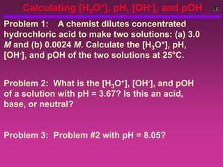 36
Calculating [H3O+], pH, [OH-], and pOH
Problem 1: A chemist dilutes concentrated
hydrochloric acid to make two solutions: (a) 3.0
M and (b) 0.0024 M. Calculate the [H3O+], pH,
[OH-], and pOH of the two solutions at 25°C.
Problem 2: What is the [H3O+], [OH-], and pOH
of a solution with pH = 3.67? Is this an acid,
base, or neutral?
Problem 3: Problem #2 with pH = 8.05?
 