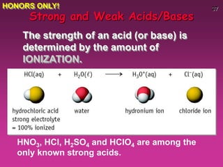37
HNO3, HCl, H2SO4 and HClO4 are among the
only known strong acids.
Strong and Weak Acids/Bases
The strength of an acid (or base) is
determined by the amount of
IONIZATION.
HONORS ONLY!
 