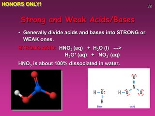 38
Strong and Weak Acids/Bases
• Generally divide acids and bases into STRONG or
WEAK ones.
STRONG ACID: HNO3 (aq) + H2O (l) --->
H3O+ (aq) + NO3
- (aq)
HNO3 is about 100% dissociated in water.
HONORS ONLY!
 