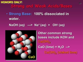 40
• Strong Base: 100% dissociated in
water.
NaOH (aq) ---> Na+ (aq) + OH- (aq)
Strong and Weak Acids/Bases
Other common strong
bases include KOH and
Ca(OH)2.
CaO (lime) + H2O -->
Ca(OH)2 (slaked lime)
CaO
HONORS ONLY!
 