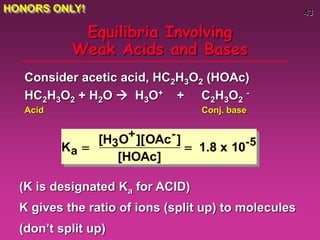 43
Equilibria Involving
Weak Acids and Bases
Consider acetic acid, HC2H3O2 (HOAc)
HC2H3O2 + H2O  H3O+ + C2H3O2
-
Acid Conj. base
Ka 
[H3O+][OAc-]
[HOAc]
 1.8 x 10-5
(K is designated Ka for ACID)
K gives the ratio of ions (split up) to molecules
(don’t split up)
HONORS ONLY!
 