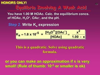 49
Equilibria Involving A Weak Acid
Step 2. Write Ka expression
You have 1.00 M HOAc. Calc. the equilibrium concs.
of HOAc, H3O+, OAc-, and the pH.
Ka  1.8 x 10-5 =
[H3O+][OAc-]
[HOAc]

x2
1.00 - x
This is a quadratic. Solve using quadratic
formula.
or you can make an approximation if x is very
small! (Rule of thumb: 10-5 or smaller is ok)
HONORS ONLY!
 