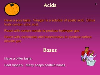 5
Acids
Have a sour taste. Vinegar is a solution of acetic acid. Citrus
fruits contain citric acid.
React with certain metals to produce hydrogen gas.
React with carbonates and bicarbonates to produce carbon
dioxide gas
Have a bitter taste.
Feel slippery. Many soaps contain bases.
Bases
 