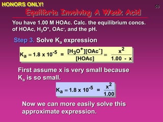 50
Equilibria Involving A Weak Acid
Step 3. Solve Ka expression
You have 1.00 M HOAc. Calc. the equilibrium concs.
of HOAc, H3O+, OAc-, and the pH.
Ka  1.8 x 10-5 =
[H3O+][OAc-]
[HOAc]

x2
1.00 - x
First assume x is very small because
Ka is so small.
Ka  1.8 x 10-5 =
x2
1.00
Now we can more easily solve this
approximate expression.
HONORS ONLY!
 