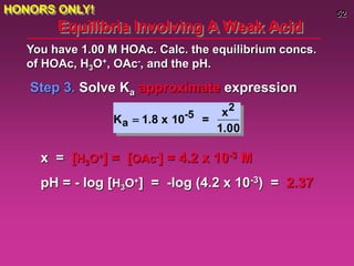 52
Equilibria Involving A Weak Acid
Step 3. Solve Ka approximate expression
You have 1.00 M HOAc. Calc. the equilibrium concs.
of HOAc, H3O+, OAc-, and the pH.
Ka  1.8 x 10-5 =
x2
1.00
x = [H3O+] = [OAc-] = 4.2 x 10-3 M
pH = - log [H3O+] = -log (4.2 x 10-3) = 2.37
HONORS ONLY!
 