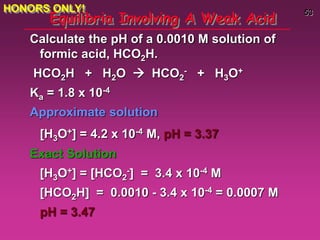 53
Equilibria Involving A Weak Acid
Calculate the pH of a 0.0010 M solution of
formic acid, HCO2H.
HCO2H + H2O  HCO2
- + H3O+
Ka = 1.8 x 10-4
Approximate solution
[H3O+] = 4.2 x 10-4 M, pH = 3.37
Exact Solution
[H3O+] = [HCO2
-] = 3.4 x 10-4 M
[HCO2H] = 0.0010 - 3.4 x 10-4 = 0.0007 M
pH = 3.47
HONORS ONLY!
 