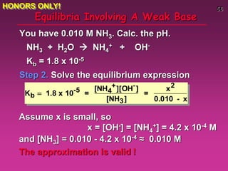 56
Equilibria Involving A Weak Base
You have 0.010 M NH3. Calc. the pH.
NH3 + H2O  NH4
+ + OH-
Kb = 1.8 x 10-5
Step 2. Solve the equilibrium expression
Kb  1.8 x 10-5 =
[NH4
+][OH-]
[NH3]
=
x2
0.010 - x
Assume x is small, so
x = [OH-] = [NH4
+] = 4.2 x 10-4 M
and [NH3] = 0.010 - 4.2 x 10-4 ≈ 0.010 M
The approximation is valid !
HONORS ONLY!
 