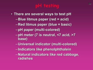 59
pH testing
• There are several ways to test pH
–Blue litmus paper (red = acid)
–Red litmus paper (blue = basic)
–pH paper (multi-colored)
–pH meter (7 is neutral, <7 acid, >7
base)
–Universal indicator (multi-colored)
–Indicators like phenolphthalein
–Natural indicators like red cabbage,
radishes
 