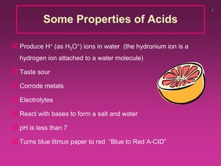 6
Some Properties of Acids
 Produce H+ (as H3O+) ions in water (the hydronium ion is a
hydrogen ion attached to a water molecule)
 Taste sour
 Corrode metals
 Electrolytes
 React with bases to form a salt and water
 pH is less than 7
 Turns blue litmus paper to red “Blue to Red A-CID”
 