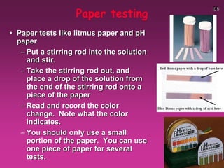 60
Paper testing
• Paper tests like litmus paper and pH
paper
– Put a stirring rod into the solution
and stir.
– Take the stirring rod out, and
place a drop of the solution from
the end of the stirring rod onto a
piece of the paper
– Read and record the color
change. Note what the color
indicates.
– You should only use a small
portion of the paper. You can use
one piece of paper for several
tests.
 