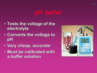 62
pH meter
• Tests the voltage of the
electrolyte
• Converts the voltage to
pH
• Very cheap, accurate
• Must be calibrated with
a buffer solution
 