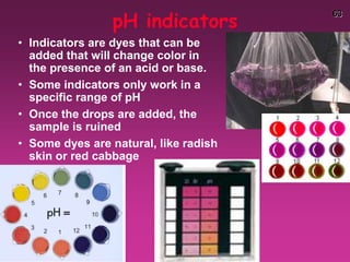 63
pH indicators
• Indicators are dyes that can be
added that will change color in
the presence of an acid or base.
• Some indicators only work in a
specific range of pH
• Once the drops are added, the
sample is ruined
• Some dyes are natural, like radish
skin or red cabbage
 