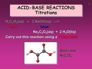 64
ACID-BASE REACTIONS
Titrations
H2C2O4(aq) + 2 NaOH(aq) --->
acid base
Na2C2O4(aq) + 2 H2O(liq)
Carry out this reaction using a TITRATION.
Oxalic acid,
H2C2O4
 