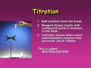 66
Titration
1. Add solution from the buret.
2. Reagent (base) reacts with
compound (acid) in solution
in the flask.
3. Indicator shows when exact
stoichiometric reaction has
occurred. (Acid = Base)
This is called
NEUTRALIZATION.
 