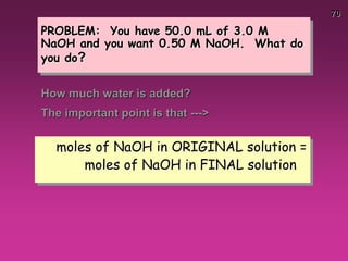 70
PROBLEM: You have 50.0 mL of 3.0 M
NaOH and you want 0.50 M NaOH. What do
you do?
How much water is added?
The important point is that --->
moles of NaOH in ORIGINAL solution =
moles of NaOH in FINAL solution
 