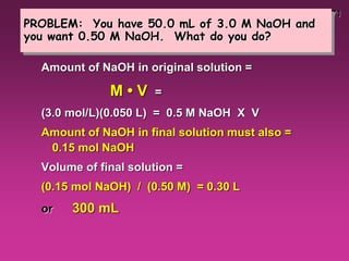 71
PROBLEM: You have 50.0 mL of 3.0 M NaOH and
you want 0.50 M NaOH. What do you do?
Amount of NaOH in original solution =
M • V =
(3.0 mol/L)(0.050 L) = 0.5 M NaOH X V
Amount of NaOH in final solution must also =
0.15 mol NaOH
Volume of final solution =
(0.15 mol NaOH) / (0.50 M) = 0.30 L
or 300 mL
 