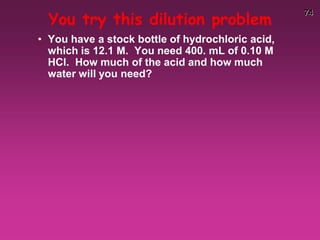 74
You try this dilution problem
• You have a stock bottle of hydrochloric acid,
which is 12.1 M. You need 400. mL of 0.10 M
HCl. How much of the acid and how much
water will you need?
 
