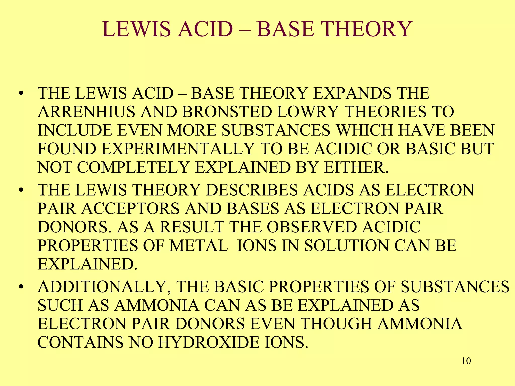 LEWIS ACID – BASE THEORY
• THE LEWIS ACID – BASE THEORY EXPANDS THE
ARRENHIUS AND BRONSTED LOWRY THEORIES TO
INCLUDE EVEN MORE SUBSTANCES WHICH HAVE BEEN
FOUND EXPERIMENTALLY TO BE ACIDIC OR BASIC BUT
NOT COMPLETELY EXPLAINED BY EITHER.
• THE LEWIS THEORY DESCRIBES ACIDS AS ELECTRON
PAIR ACCEPTORS AND BASES AS ELECTRON PAIR
DONORS. AS A RESULT THE OBSERVED ACIDIC
PROPERTIES OF METAL IONS IN SOLUTION CAN BE
EXPLAINED.
• ADDITIONALLY, THE BASIC PROPERTIES OF SUBSTANCES
SUCH AS AMMONIA CAN AS BE EXPLAINED AS
ELECTRON PAIR DONORS EVEN THOUGH AMMONIA
CONTAINS NO HYDROXIDE IONS.
10
 