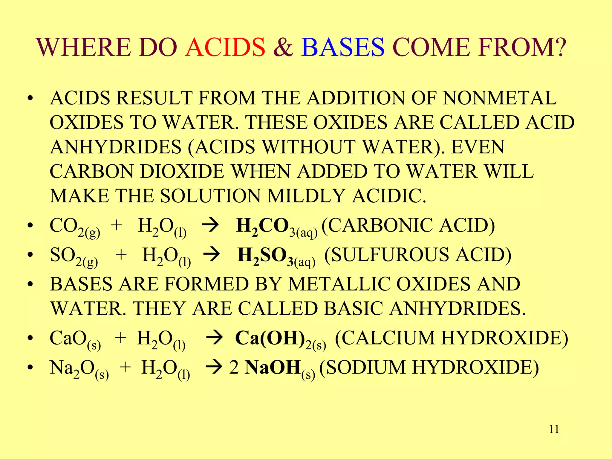 WHERE DO ACIDS & BASES COME FROM?
• ACIDS RESULT FROM THE ADDITION OF NONMETAL
OXIDES TO WATER. THESE OXIDES ARE CALLED ACID
ANHYDRIDES (ACIDS WITHOUT WATER). EVEN
CARBON DIOXIDE WHEN ADDED TO WATER WILL
MAKE THE SOLUTION MILDLY ACIDIC.
• CO2(g) + H2O(l)  H2CO3(aq) (CARBONIC ACID)
• SO2(g) + H2O(l)  H2SO3(aq) (SULFUROUS ACID)
• BASES ARE FORMED BY METALLIC OXIDES AND
WATER. THEY ARE CALLED BASIC ANHYDRIDES.
• CaO(s) + H2O(l)  Ca(OH)2(s) (CALCIUM HYDROXIDE)
• Na2O(s) + H2O(l)  2 NaOH(s) (SODIUM HYDROXIDE)
11
 