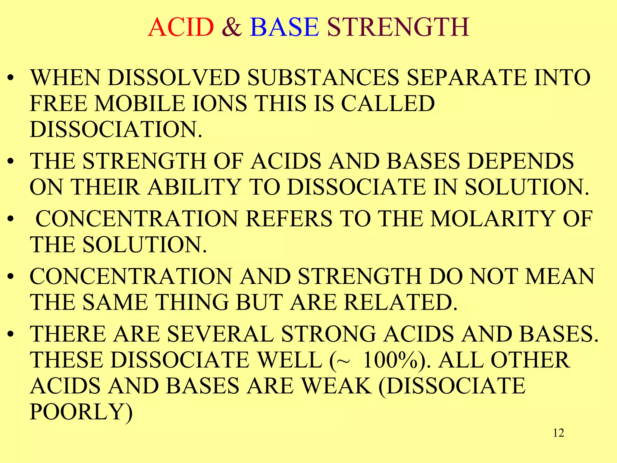 ACID & BASE STRENGTH
• WHEN DISSOLVED SUBSTANCES SEPARATE INTO
FREE MOBILE IONS THIS IS CALLED
DISSOCIATION.
• THE STRENGTH OF ACIDS AND BASES DEPENDS
ON THEIR ABILITY TO DISSOCIATE IN SOLUTION.
• CONCENTRATION REFERS TO THE MOLARITY OF
THE SOLUTION.
• CONCENTRATION AND STRENGTH DO NOT MEAN
THE SAME THING BUT ARE RELATED.
• THERE ARE SEVERAL STRONG ACIDS AND BASES.
THESE DISSOCIATE WELL (~ 100%). ALL OTHER
ACIDS AND BASES ARE WEAK (DISSOCIATE
POORLY)
12
 
