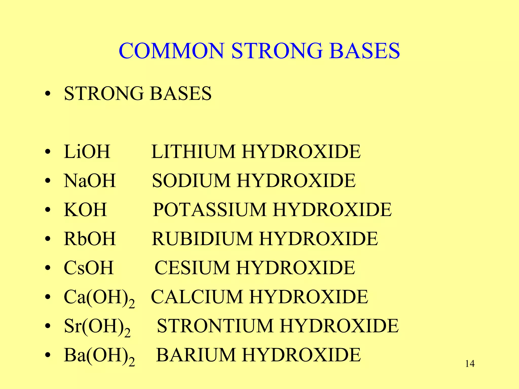 COMMON STRONG BASES
• STRONG BASES
• LiOH LITHIUM HYDROXIDE
• NaOH SODIUM HYDROXIDE
• KOH POTASSIUM HYDROXIDE
• RbOH RUBIDIUM HYDROXIDE
• CsOH CESIUM HYDROXIDE
• Ca(OH)2 CALCIUM HYDROXIDE
• Sr(OH)2 STRONTIUM HYDROXIDE
• Ba(OH)2 BARIUM HYDROXIDE 14
 