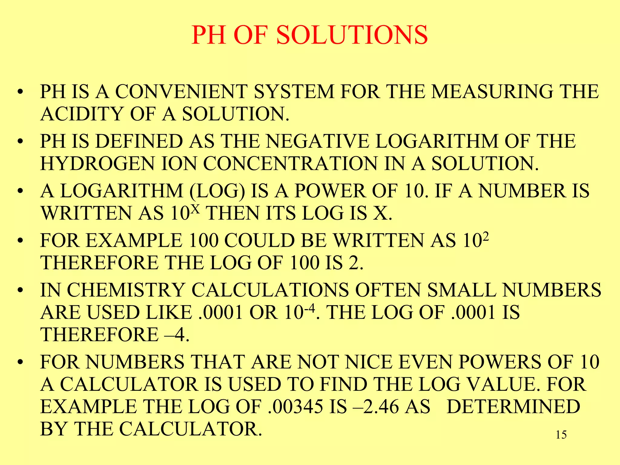 PH OF SOLUTIONS
• PH IS A CONVENIENT SYSTEM FOR THE MEASURING THE
ACIDITY OF A SOLUTION.
• PH IS DEFINED AS THE NEGATIVE LOGARITHM OF THE
HYDROGEN ION CONCENTRATION IN A SOLUTION.
• A LOGARITHM (LOG) IS A POWER OF 10. IF A NUMBER IS
WRITTEN AS 10X THEN ITS LOG IS X.
• FOR EXAMPLE 100 COULD BE WRITTEN AS 102
THEREFORE THE LOG OF 100 IS 2.
• IN CHEMISTRY CALCULATIONS OFTEN SMALL NUMBERS
ARE USED LIKE .0001 OR 10-4. THE LOG OF .0001 IS
THEREFORE –4.
• FOR NUMBERS THAT ARE NOT NICE EVEN POWERS OF 10
A CALCULATOR IS USED TO FIND THE LOG VALUE. FOR
EXAMPLE THE LOG OF .00345 IS –2.46 AS DETERMINED
BY THE CALCULATOR. 15
 