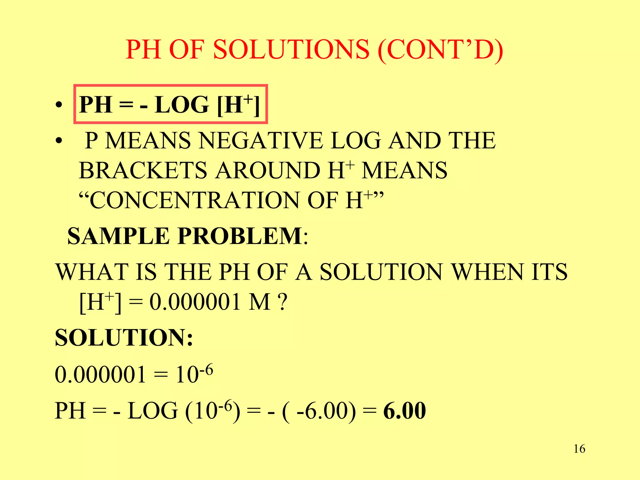 PH OF SOLUTIONS (CONT’D)
• PH = - LOG [H+]
• P MEANS NEGATIVE LOG AND THE
BRACKETS AROUND H+ MEANS
“CONCENTRATION OF H+”
SAMPLE PROBLEM:
WHAT IS THE PH OF A SOLUTION WHEN ITS
[H+] = 0.000001 M ?
SOLUTION:
0.000001 = 10-6
PH = - LOG (10-6) = - ( -6.00) = 6.00
16
 