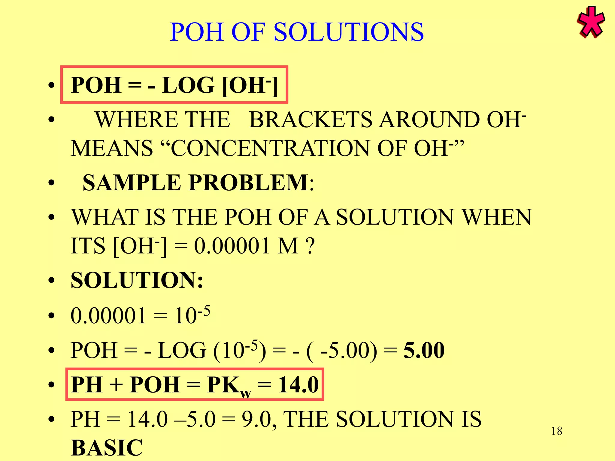POH OF SOLUTIONS
• POH = - LOG [OH-]
• WHERE THE BRACKETS AROUND OH-
MEANS “CONCENTRATION OF OH-”
• SAMPLE PROBLEM:
• WHAT IS THE POH OF A SOLUTION WHEN
ITS [OH-] = 0.00001 M ?
• SOLUTION:
• 0.00001 = 10-5
• POH = - LOG (10-5) = - ( -5.00) = 5.00
• PH + POH = PKw = 14.0
• PH = 14.0 –5.0 = 9.0, THE SOLUTION IS
BASIC
18
 
