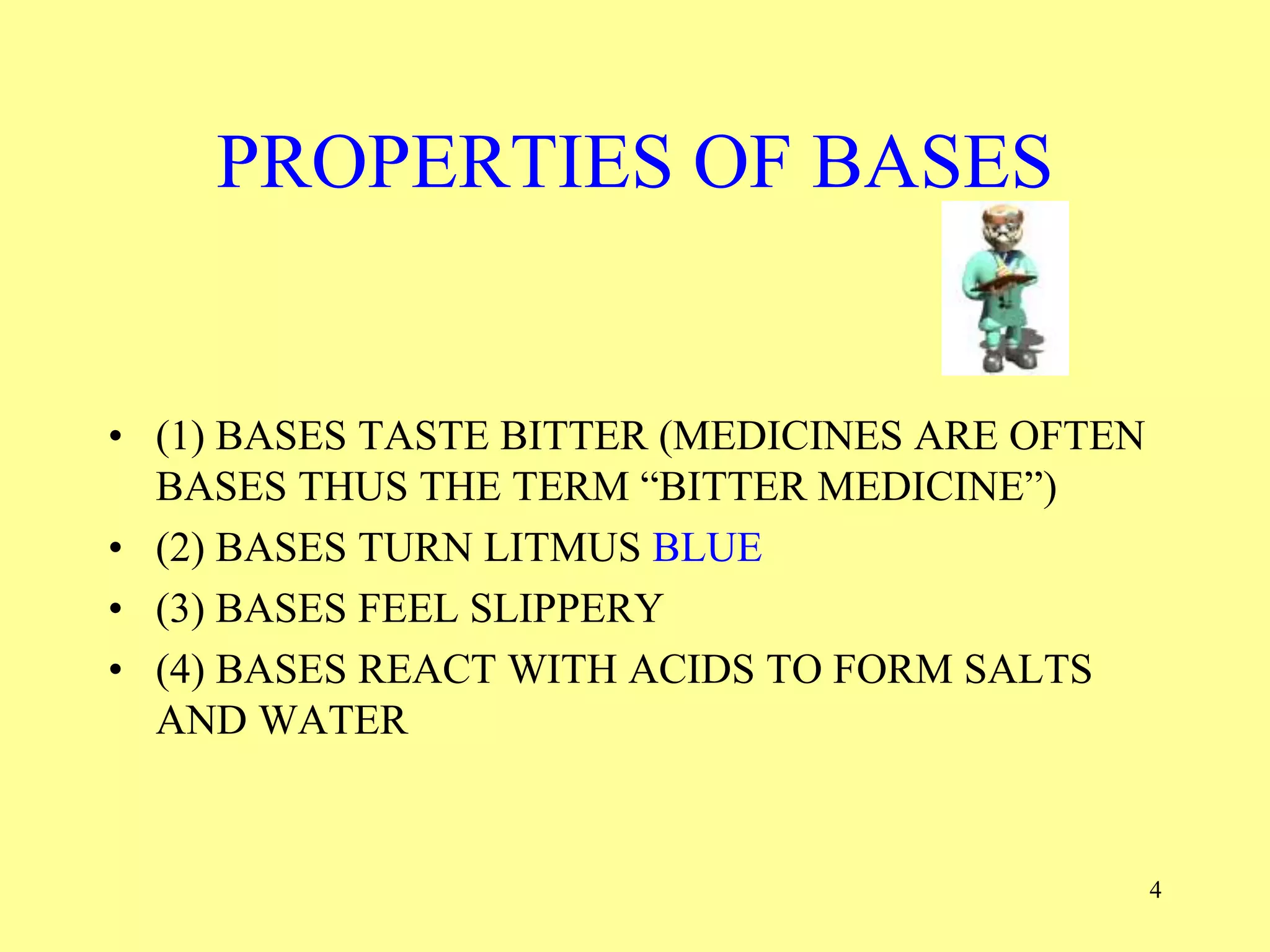 PROPERTIES OF BASES
• (1) BASES TASTE BITTER (MEDICINES ARE OFTEN
BASES THUS THE TERM “BITTER MEDICINE”)
• (2) BASES TURN LITMUS BLUE
• (3) BASES FEEL SLIPPERY
• (4) BASES REACT WITH ACIDS TO FORM SALTS
AND WATER
4
 