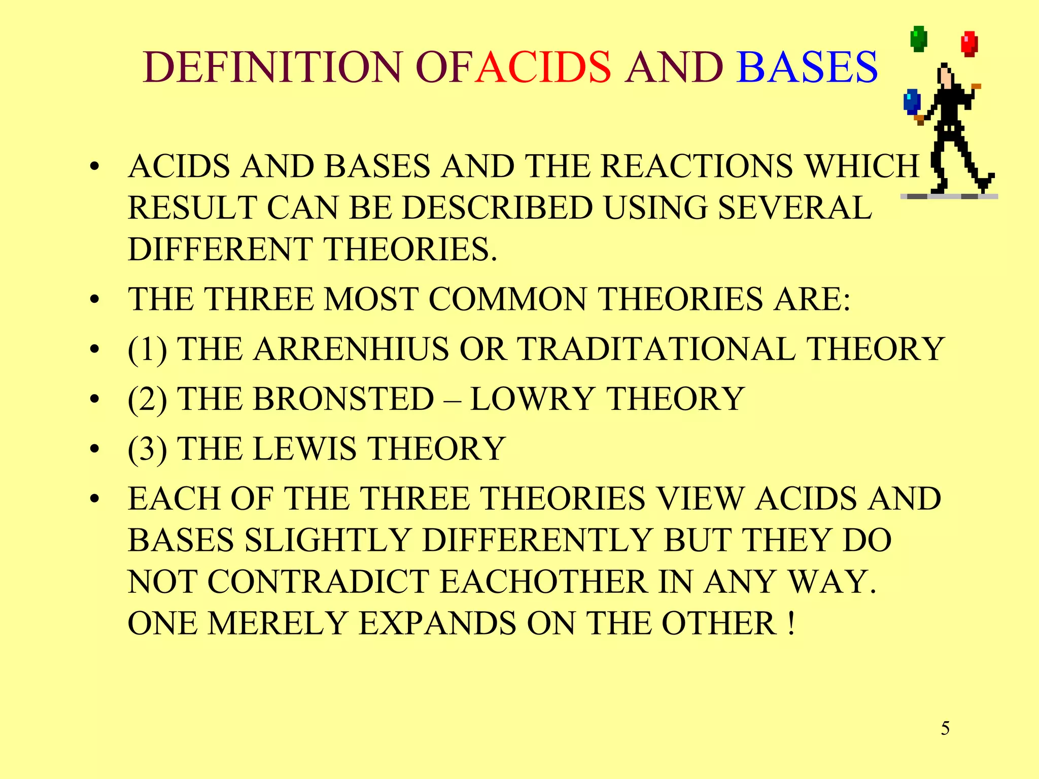 DEFINITION OFACIDS AND BASES
• ACIDS AND BASES AND THE REACTIONS WHICH
RESULT CAN BE DESCRIBED USING SEVERAL
DIFFERENT THEORIES.
• THE THREE MOST COMMON THEORIES ARE:
• (1) THE ARRENHIUS OR TRADITATIONAL THEORY
• (2) THE BRONSTED – LOWRY THEORY
• (3) THE LEWIS THEORY
• EACH OF THE THREE THEORIES VIEW ACIDS AND
BASES SLIGHTLY DIFFERENTLY BUT THEY DO
NOT CONTRADICT EACHOTHER IN ANY WAY.
ONE MERELY EXPANDS ON THE OTHER !
5
 