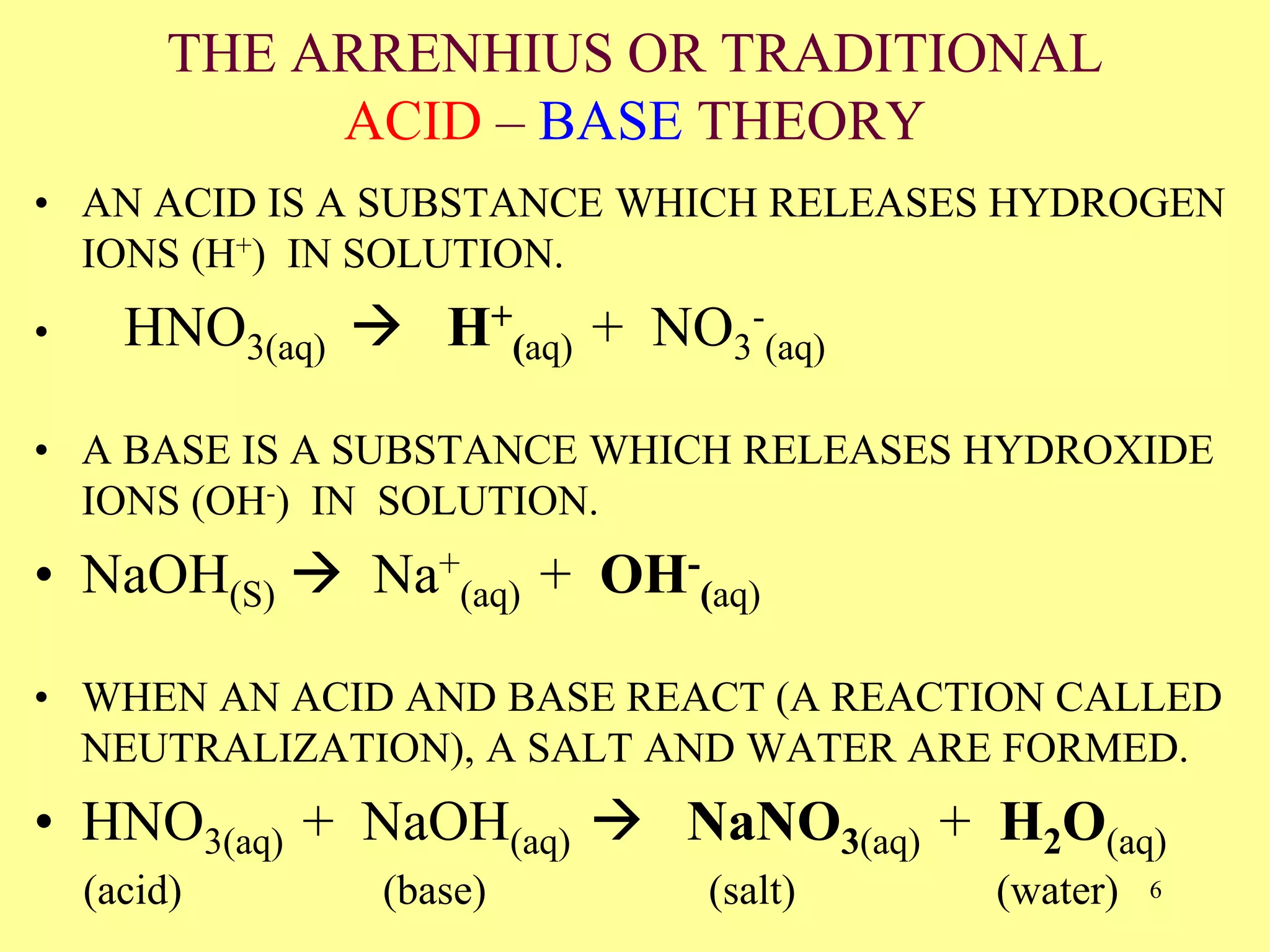THE ARRENHIUS OR TRADITIONAL
ACID – BASE THEORY
• AN ACID IS A SUBSTANCE WHICH RELEASES HYDROGEN
IONS (H+) IN SOLUTION.
• HNO3(aq)  H+
(aq) + NO3
-
(aq)
• A BASE IS A SUBSTANCE WHICH RELEASES HYDROXIDE
IONS (OH-) IN SOLUTION.
• NaOH(S)  Na+
(aq) + OH-
(aq)
• WHEN AN ACID AND BASE REACT (A REACTION CALLED
NEUTRALIZATION), A SALT AND WATER ARE FORMED.
• HNO3(aq) + NaOH(aq)  NaNO3(aq) + H2O(aq)
(acid) (base) (salt) (water) 6
 