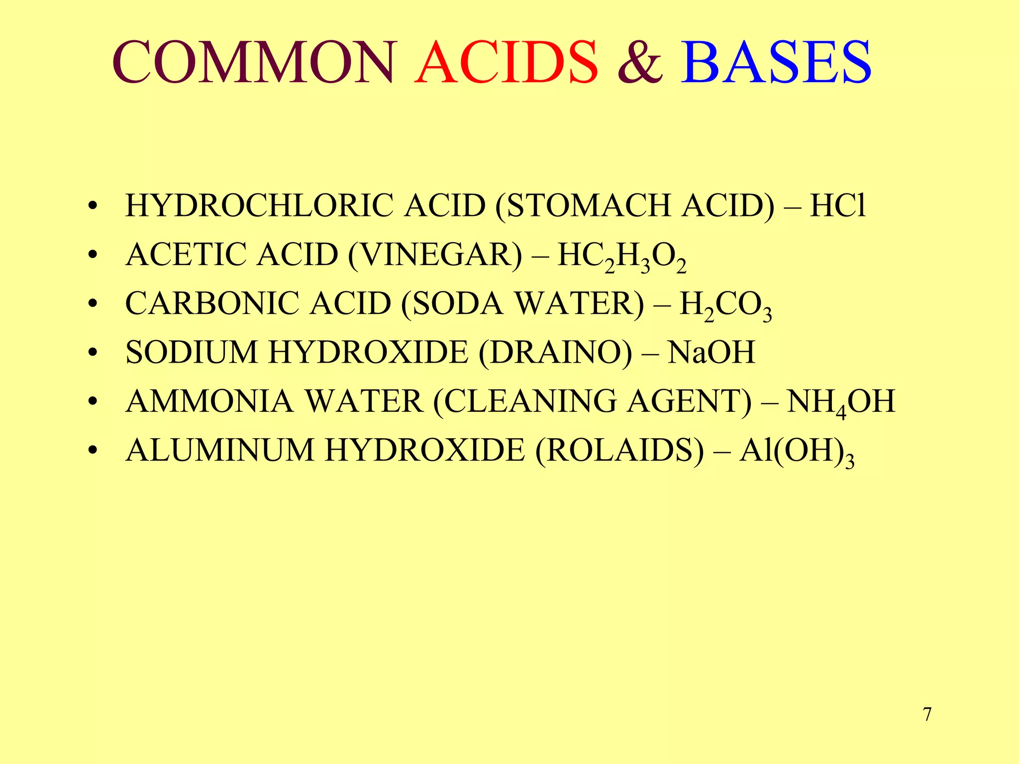 COMMON ACIDS & BASES
• HYDROCHLORIC ACID (STOMACH ACID) – HCl
• ACETIC ACID (VINEGAR) – HC2H3O2
• CARBONIC ACID (SODA WATER) – H2CO3
• SODIUM HYDROXIDE (DRAINO) – NaOH
• AMMONIA WATER (CLEANING AGENT) – NH4OH
• ALUMINUM HYDROXIDE (ROLAIDS) – Al(OH)3
7
 