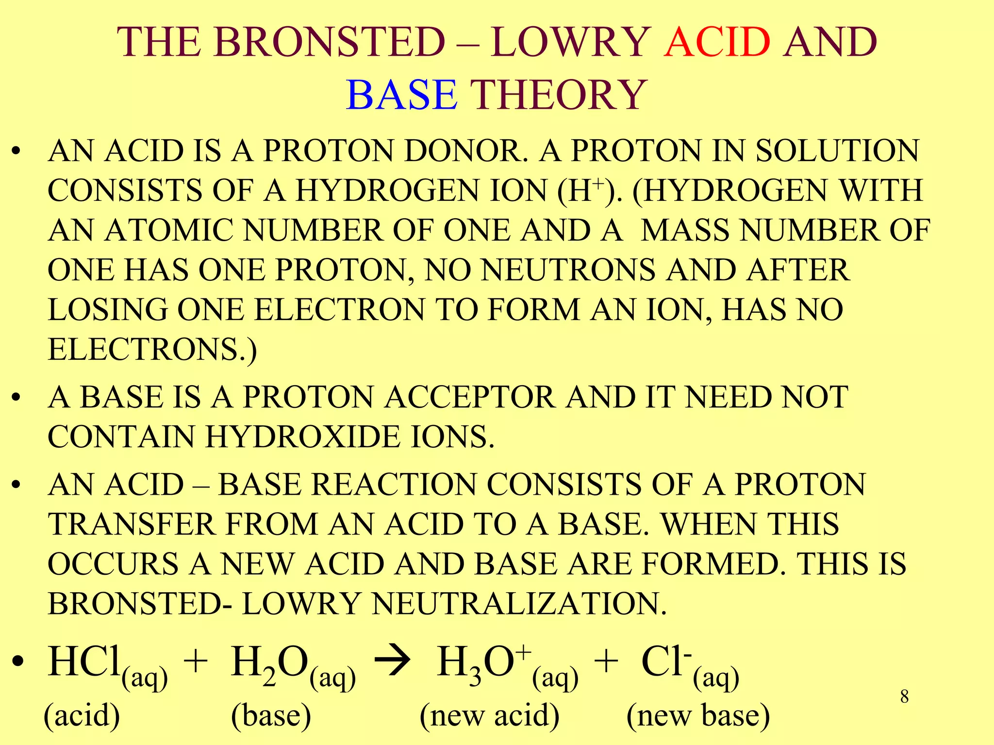 THE BRONSTED – LOWRY ACID AND
BASE THEORY
• AN ACID IS A PROTON DONOR. A PROTON IN SOLUTION
CONSISTS OF A HYDROGEN ION (H+). (HYDROGEN WITH
AN ATOMIC NUMBER OF ONE AND A MASS NUMBER OF
ONE HAS ONE PROTON, NO NEUTRONS AND AFTER
LOSING ONE ELECTRON TO FORM AN ION, HAS NO
ELECTRONS.)
• A BASE IS A PROTON ACCEPTOR AND IT NEED NOT
CONTAIN HYDROXIDE IONS.
• AN ACID – BASE REACTION CONSISTS OF A PROTON
TRANSFER FROM AN ACID TO A BASE. WHEN THIS
OCCURS A NEW ACID AND BASE ARE FORMED. THIS IS
BRONSTED- LOWRY NEUTRALIZATION.
• HCl(aq) + H2O(aq)  H3O+
(aq) + Cl-
(aq)
(acid) (base) (new acid) (new base)
8
 