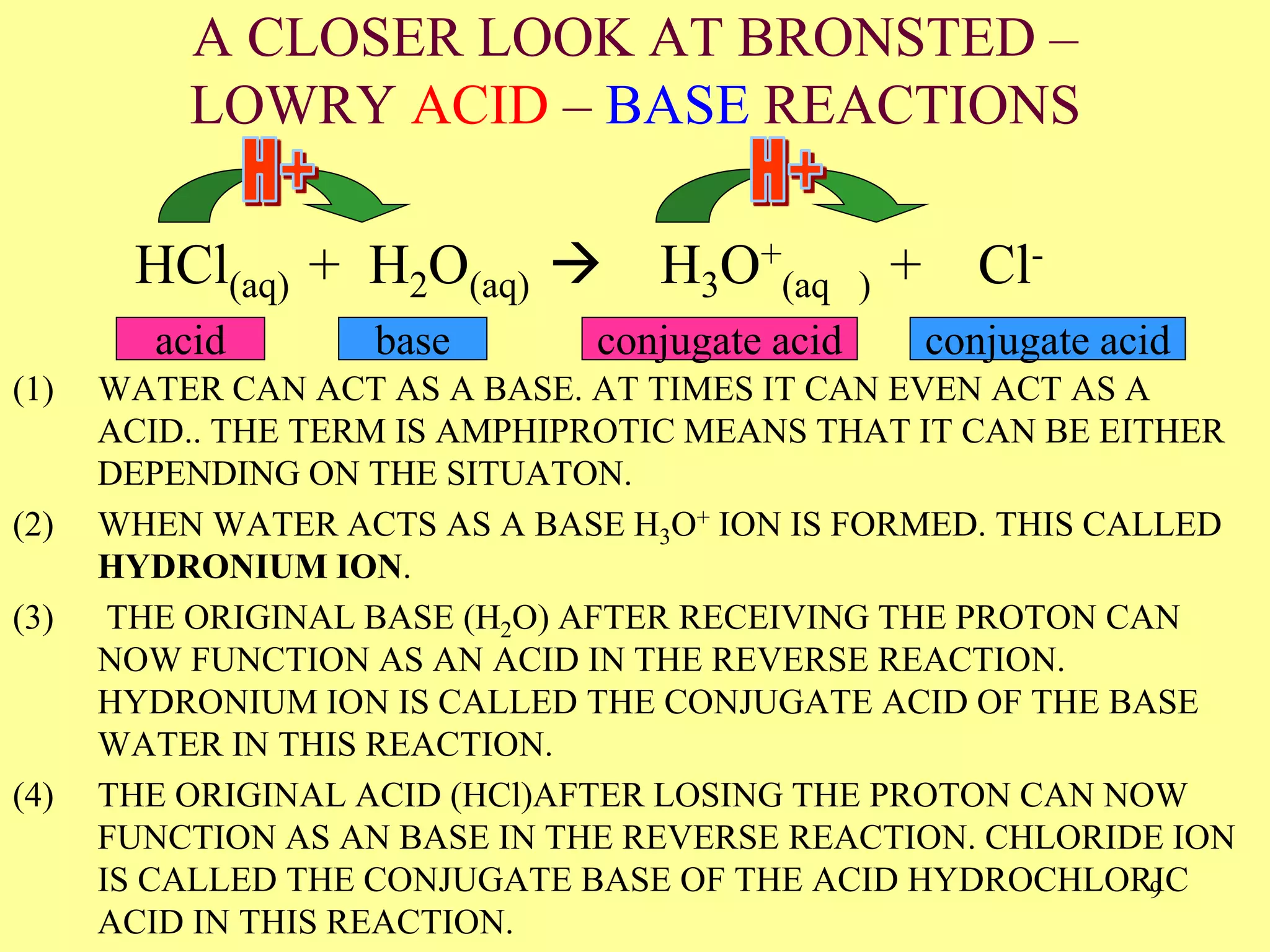 A CLOSER LOOK AT BRONSTED –
LOWRY ACID – BASE REACTIONS
(1) WATER CAN ACT AS A BASE. AT TIMES IT CAN EVEN ACT AS A
ACID.. THE TERM IS AMPHIPROTIC MEANS THAT IT CAN BE EITHER
DEPENDING ON THE SITUATON.
(2) WHEN WATER ACTS AS A BASE H3O+ ION IS FORMED. THIS CALLED
HYDRONIUM ION.
(3) THE ORIGINAL BASE (H2O) AFTER RECEIVING THE PROTON CAN
NOW FUNCTION AS AN ACID IN THE REVERSE REACTION.
HYDRONIUM ION IS CALLED THE CONJUGATE ACID OF THE BASE
WATER IN THIS REACTION.
(4) THE ORIGINAL ACID (HCl)AFTER LOSING THE PROTON CAN NOW
FUNCTION AS AN BASE IN THE REVERSE REACTION. CHLORIDE ION
IS CALLED THE CONJUGATE BASE OF THE ACID HYDROCHLORIC
ACID IN THIS REACTION.
HCl(aq) + H2O(aq)  H3O+
(aq ) + Cl-
(aq)acid base conjugate acid conjugate acid
9
 