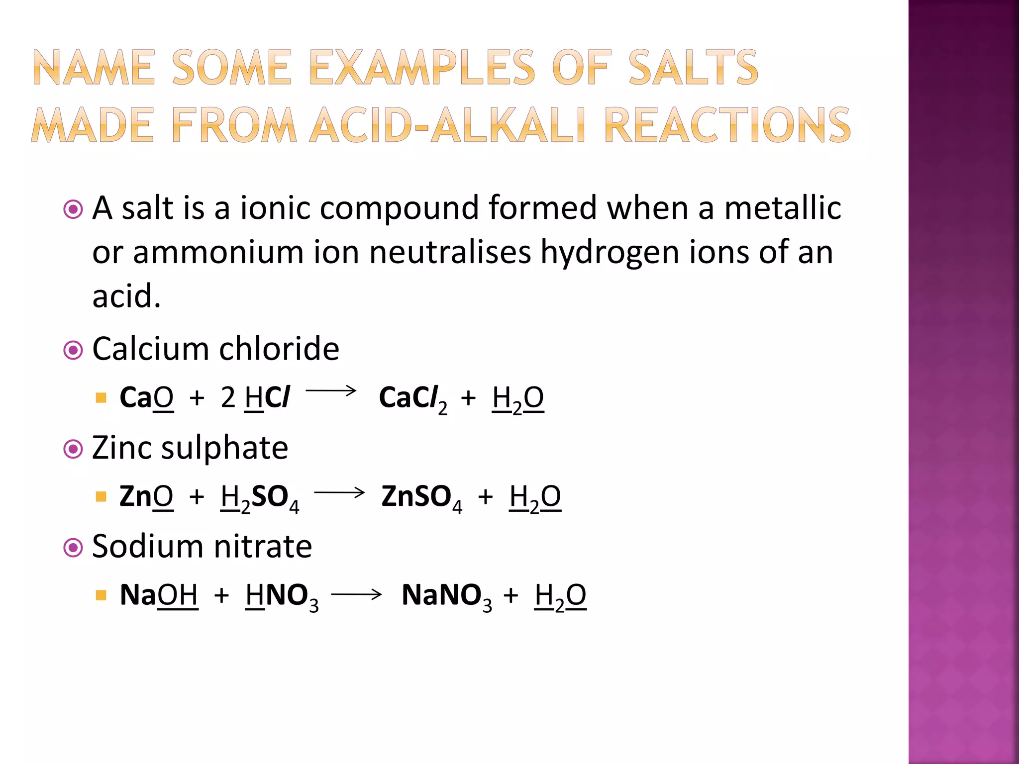  A salt is a ionic compound formed when a metallic
or ammonium ion neutralises hydrogen ions of an
acid.
 Calcium chloride
 CaO + 2 HCl CaCl2 + H2O
 Zinc sulphate
 ZnO + H2SO4 ZnSO4 + H2O
 Sodium nitrate
 NaOH + HNO3 NaNO3 + H2O
 